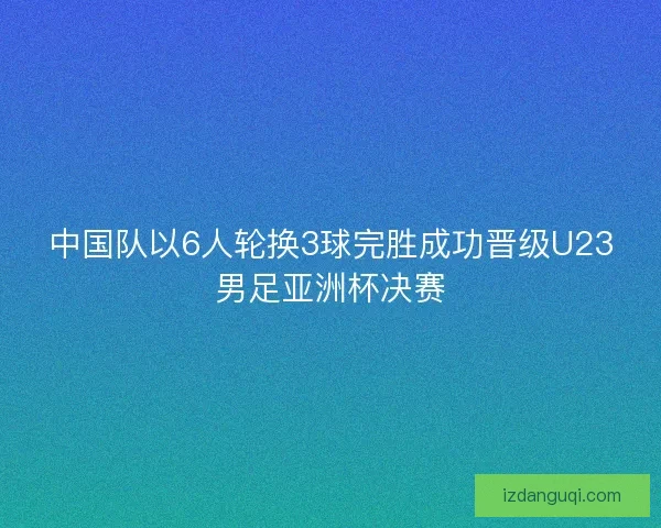 中国队以6人轮换3球完胜成功晋级U23男足亚洲杯决赛