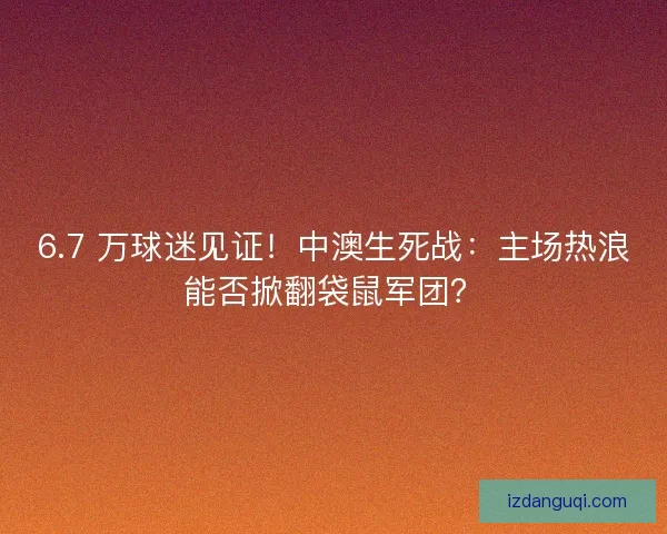 6.7 万球迷见证！中澳生死战：主场热浪能否掀翻袋鼠军团？
