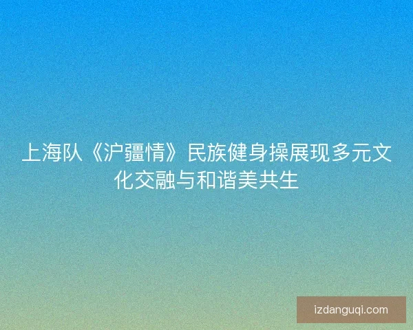 上海队《沪疆情》民族健身操展现多元文化交融与和谐美共生