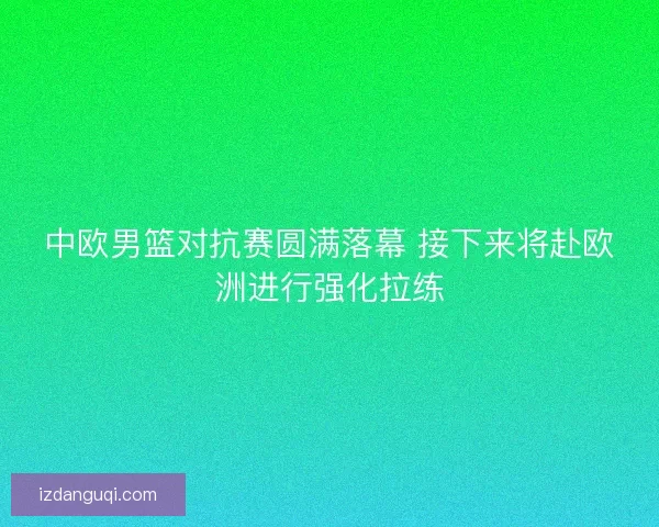 中欧男篮对抗赛圆满落幕 接下来将赴欧洲进行强化拉练