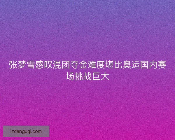 张梦雪感叹混团夺金难度堪比奥运国内赛场挑战巨大