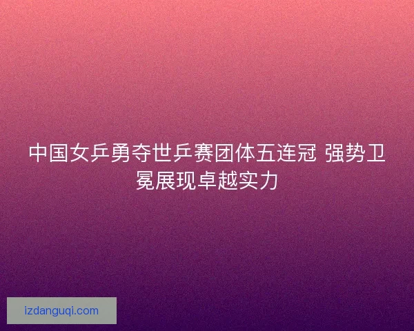中国女乒勇夺世乒赛团体五连冠 强势卫冕展现卓越实力