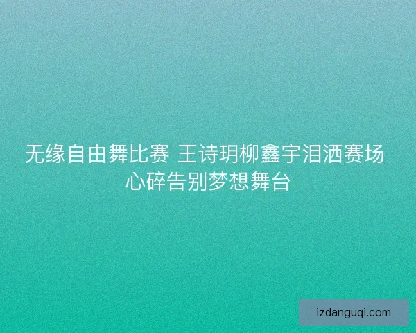无缘自由舞比赛 王诗玥柳鑫宇泪洒赛场 心碎告别梦想舞台