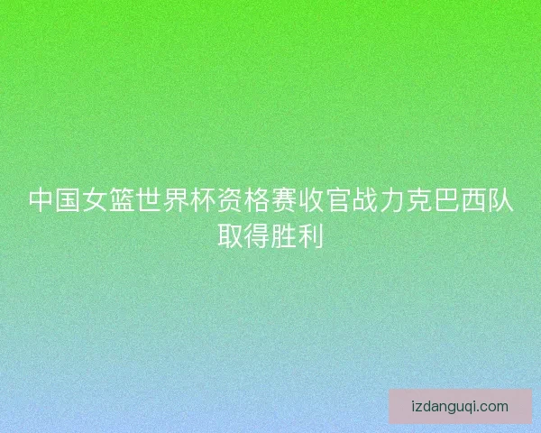 中国女篮世界杯资格赛收官战力克巴西队取得胜利