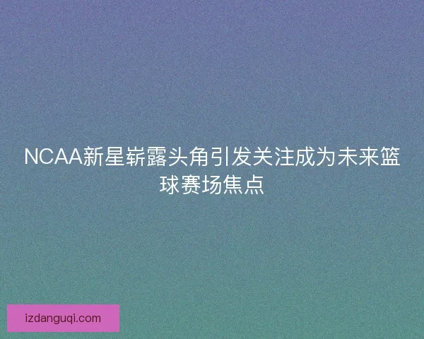 NCAA新星崭露头角引发关注成为未来篮球赛场焦点